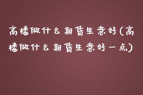 高楼做什么期货生意好(高楼做什么期货生意好一点)_https://gjqh.wpmee.com_国际期货_第1张