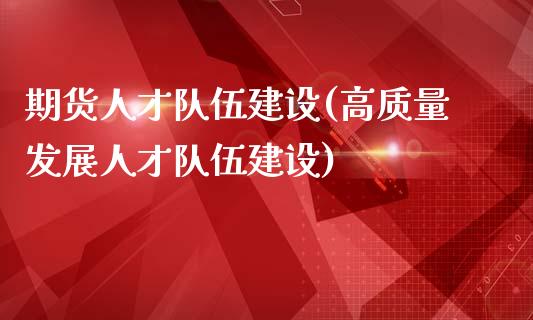 期货人才队伍建设(高质量发展人才队伍建设)_https://gjqh.wpmee.com_期货百科_第1张