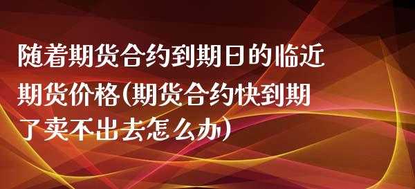 随着期货合约到期日的临近期货价格(期货合约快到期了卖不出去怎么办)_https://gjqh.wpmee.com_期货开户_第1张