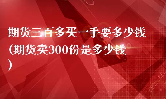 期货三百多买一手要多少钱(期货卖300份是多少钱)_https://gjqh.wpmee.com_期货开户_第1张