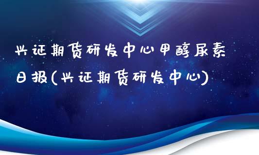 兴证期货研发中心甲醇尿素日报(兴证期货研发中心)_https://gjqh.wpmee.com_期货平台_第1张