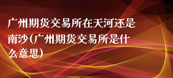 广州期货交易所在天河还是南沙(广州期货交易所是什么意思)_https://gjqh.wpmee.com_期货开户_第1张