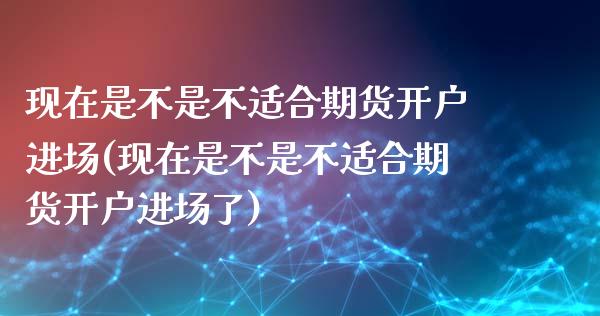 现在是不是不适合期货开户进场(现在是不是不适合期货开户进场了)_https://gjqh.wpmee.com_期货开户_第1张