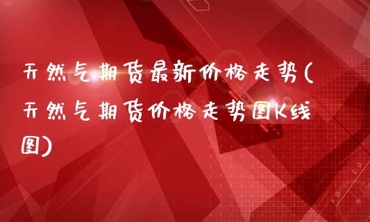 天然气期货最新价格走势(天然气期货价格走势图K线图)_https://gjqh.wpmee.com_国际期货_第1张