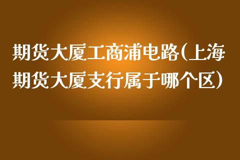 期货大厦工商浦电路(上海期货大厦支行属于哪个区)_https://gjqh.wpmee.com_期货开户_第1张