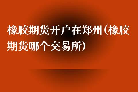 橡胶期货开户在郑州(橡胶期货哪个交易所)_https://gjqh.wpmee.com_国际期货_第1张