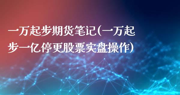 一万起步期货笔记(一万起步一亿停更股票实盘操作)_https://gjqh.wpmee.com_期货平台_第1张