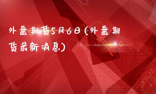 外盘期货5月6日(外盘期货最新消息)_https://gjqh.wpmee.com_期货新闻_第1张