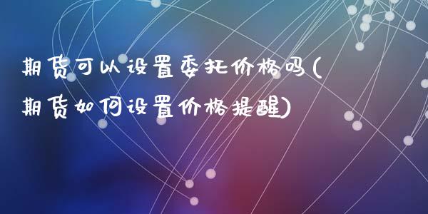 期货可以设置委托价格吗(期货如何设置价格提醒)_https://gjqh.wpmee.com_期货开户_第1张