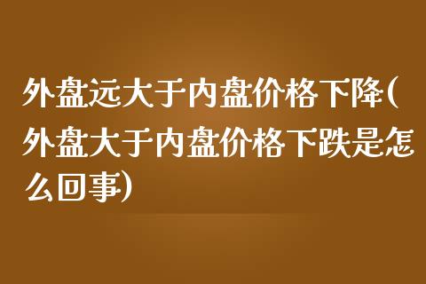 外盘远大于内盘价格下降(外盘大于内盘价格下跌是怎么回事)_https://gjqh.wpmee.com_期货开户_第1张