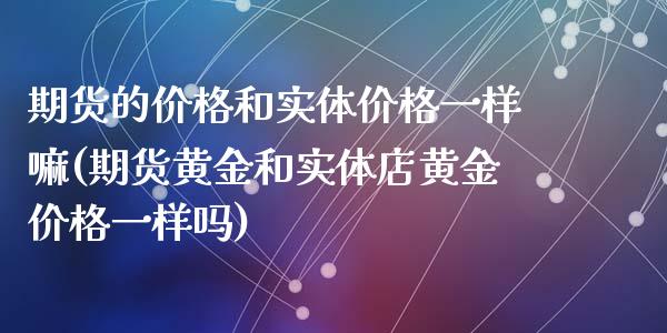 期货的价格和实体价格一样嘛(期货黄金和实体店黄金价格一样吗)_https://gjqh.wpmee.com_期货平台_第1张