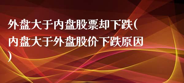 外盘大于内盘股票却下跌(内盘大于外盘股价下跌原因)_https://gjqh.wpmee.com_期货百科_第1张