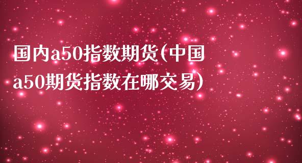 国内a50指数期货(中国a50期货指数在哪交易)_https://gjqh.wpmee.com_期货开户_第1张