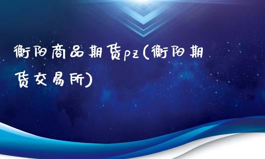 衡阳商品期货pz(衡阳期货交易所)_https://gjqh.wpmee.com_国际期货_第1张