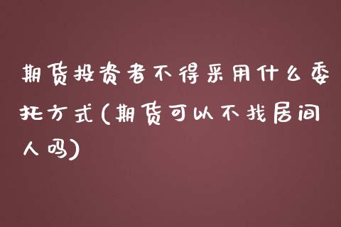 期货投资者不得采用什么委托方式(期货可以不找居间人吗)_https://gjqh.wpmee.com_期货开户_第1张