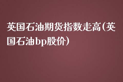 英国石油期货指数走高(英国石油bp股价)_https://gjqh.wpmee.com_期货新闻_第1张