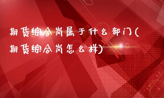 期货综合岗属于什么部门(期货综合岗怎么样)_https://gjqh.wpmee.com_期货百科_第1张