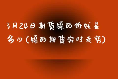 3月24日期货镍的价钱是多少(镍的期货实时走势)_https://gjqh.wpmee.com_期货百科_第1张