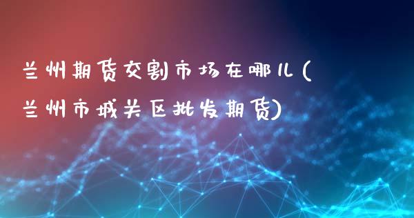 兰州期货交割市场在哪儿(兰州市城关区批发期货)_https://gjqh.wpmee.com_国际期货_第1张