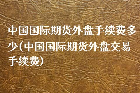 中国国际期货外盘手续费多少(中国国际期货外盘交易手续费)_https://gjqh.wpmee.com_期货平台_第1张