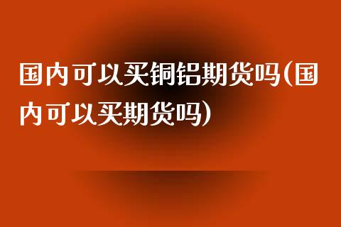 国内可以买铜铝期货吗(国内可以买期货吗)_https://gjqh.wpmee.com_期货平台_第1张