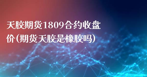 天胶期货1809合约收盘价(期货天胶是橡胶吗)_https://gjqh.wpmee.com_期货百科_第1张