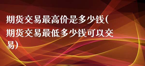 期货交易最高价是多少钱(期货交易最低多少钱可以交易)_https://gjqh.wpmee.com_期货平台_第1张