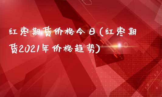 红枣期货价格今日(红枣期货2021年价格趋势)_https://gjqh.wpmee.com_期货百科_第1张