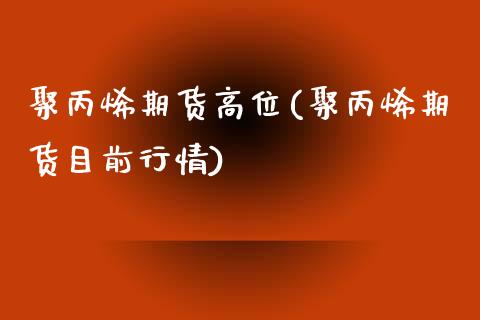 聚丙烯期货高位(聚丙烯期货目前行情)_https://gjqh.wpmee.com_期货平台_第1张