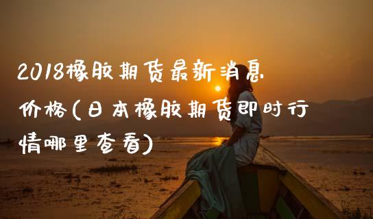 2018橡胶期货最新消息价格(日本橡胶期货即时行情哪里查看)_https://gjqh.wpmee.com_期货平台_第1张