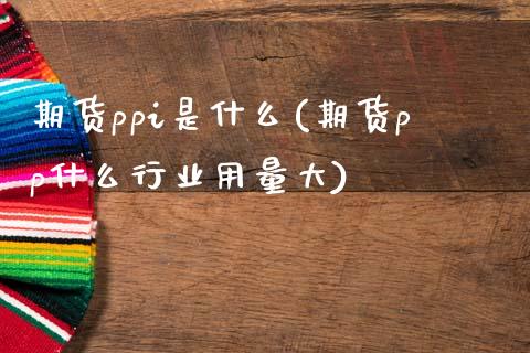 期货ppi是什么(期货pp什么行业用量大)_https://gjqh.wpmee.com_国际期货_第1张