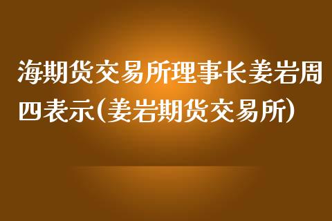 海期货交易所理事长姜岩周四表示(姜岩期货交易所)_https://gjqh.wpmee.com_期货平台_第1张