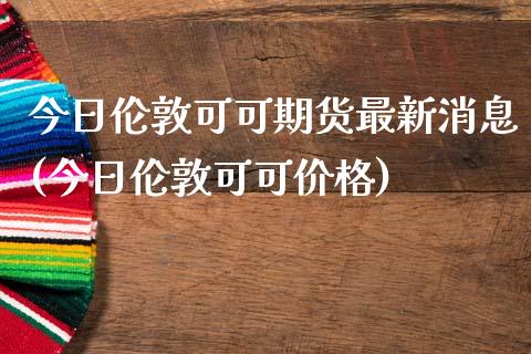 今日伦敦可可期货最新消息(今日伦敦可可价格)_https://gjqh.wpmee.com_期货开户_第1张