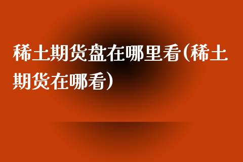 稀土期货盘在哪里看(稀土期货在哪看)_https://gjqh.wpmee.com_期货新闻_第1张