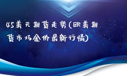 45美元期货走势(欧美期货市场金价最新行情)_https://gjqh.wpmee.com_期货开户_第1张