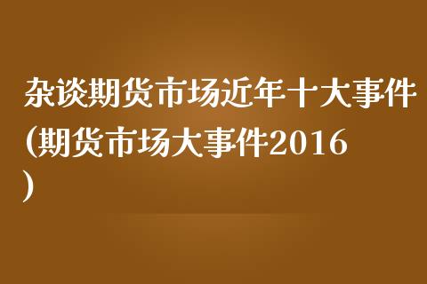 杂谈期货市场近年十大事件(期货市场大事件2016)_https://gjqh.wpmee.com_期货新闻_第1张