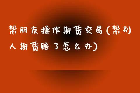 帮朋友操作期货交易(帮别人期货赔了怎么办)_https://gjqh.wpmee.com_期货百科_第1张