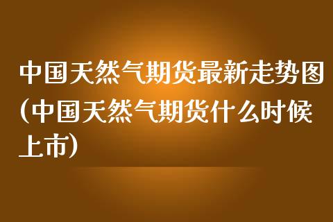 中国天然气期货最新走势图(中国天然气期货什么时候上市)_https://gjqh.wpmee.com_期货百科_第1张