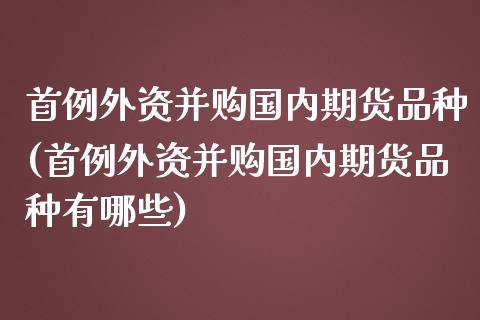 首例外资并购国内期货品种(首例外资并购国内期货品种有哪些)_https://gjqh.wpmee.com_国际期货_第1张