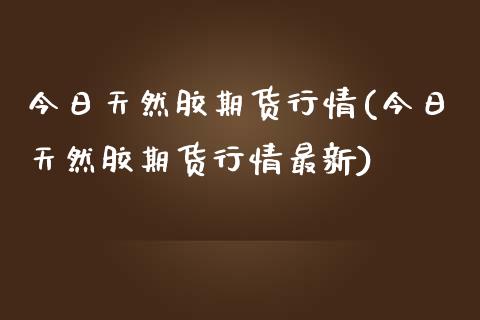 今日天然胶期货行情(今日天然胶期货行情最新)_https://gjqh.wpmee.com_国际期货_第1张