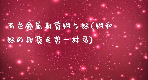 有色金属期货铜与铝(铜和铝的期货走势一样吗)_https://gjqh.wpmee.com_期货平台_第1张