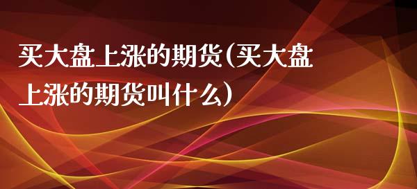 买大盘上涨的期货(买大盘上涨的期货叫什么)_https://gjqh.wpmee.com_期货平台_第1张