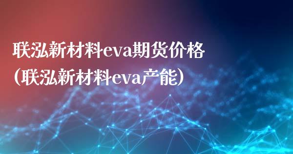 联泓新材料eva期货价格(联泓新材料eva产能)_https://gjqh.wpmee.com_期货平台_第1张