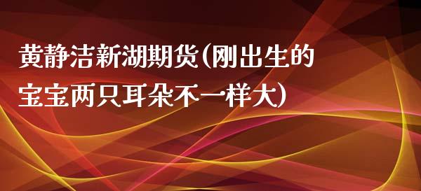 黄静洁新湖期货(刚出生的宝宝两只耳朵不一样大)_https://gjqh.wpmee.com_期货新闻_第1张