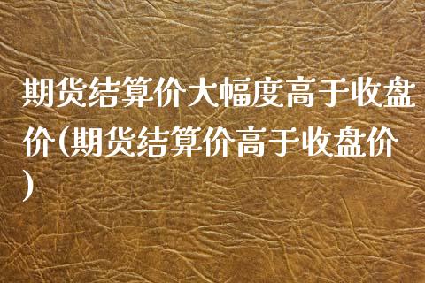 期货结算价大幅度高于收盘价(期货结算价高于收盘价)_https://gjqh.wpmee.com_期货新闻_第1张