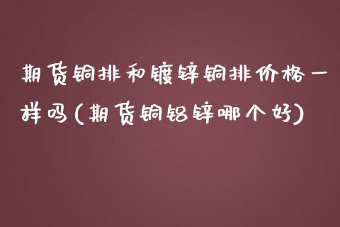 期货铜排和镀锌铜排价格一样吗(期货铜铝锌哪个好)_https://gjqh.wpmee.com_期货开户_第1张