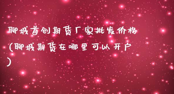 聊城首创期货厂家批发价格(聊城期货在哪里可以开户)_https://gjqh.wpmee.com_期货开户_第1张