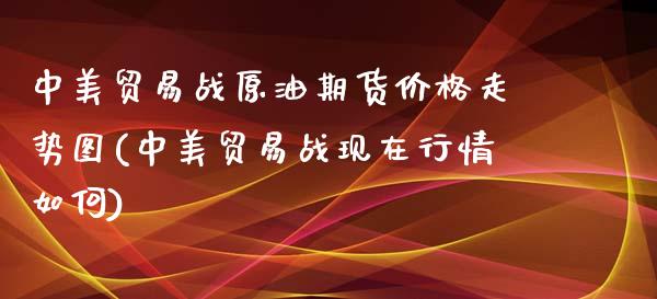 中美贸易战原油期货价格走势图(中美贸易战现在行情如何)_https://gjqh.wpmee.com_期货开户_第1张