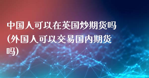 中国人可以在英国炒期货吗(外国人可以交易国内期货吗)_https://gjqh.wpmee.com_国际期货_第1张