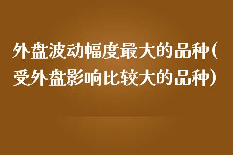 外盘波动幅度最大的品种(受外盘影响比较大的品种)_https://gjqh.wpmee.com_期货平台_第1张